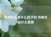 书画作品是什么样子的,书画作品什么意思