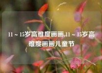 11～15岁高难度画画,11～15岁高难度画画儿童节