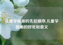 儿童学画画的先后顺序,儿童学国画的好处和意义