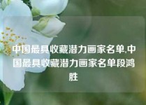 中国最具收藏潜力画家名单,中国最具收藏潜力画家名单段鸿胜