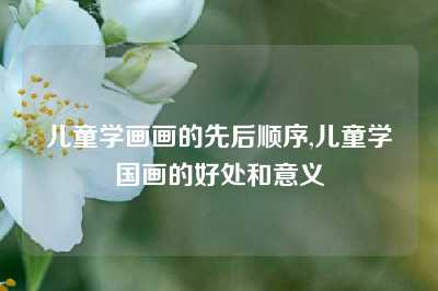 儿童学画画的先后顺序,儿童学国画的好处和意义