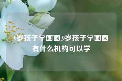 9岁孩子学画画,9岁孩子学画画有什么机构可以学