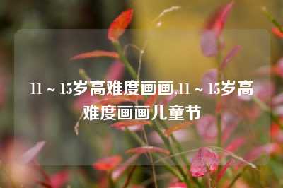 11～15岁高难度画画,11～15岁高难度画画儿童节